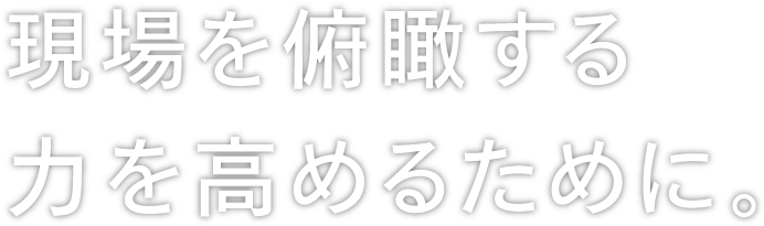 現場を俯瞰する力を高めるために。